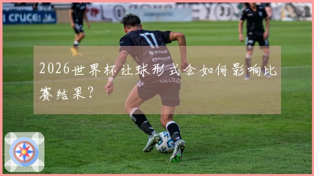 2026世界杯让球形式会如何影响比赛结果？
