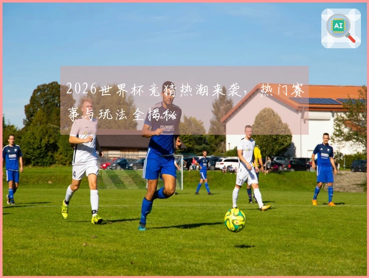 2026世界杯竞猜热潮来袭，热门赛事与玩法全揭秘