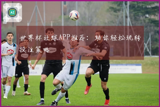 世界杯让球APP推荐：助你轻松玩转投注策略