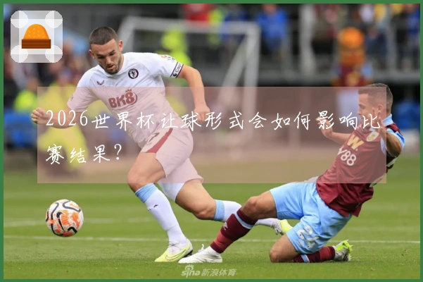 2026世界杯让球形式会如何影响比赛结果？