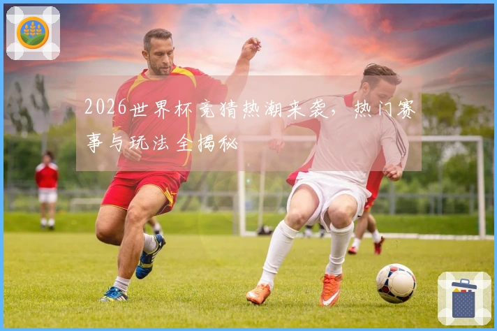 2026世界杯竞猜热潮来袭，热门赛事与玩法全揭秘